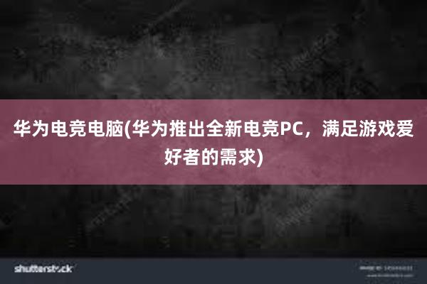 华为电竞电脑(华为推出全新电竞PC，满足游戏爱好者的需求)