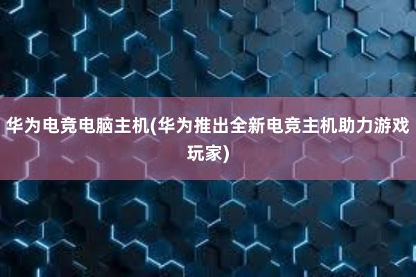 华为电竞电脑主机(华为推出全新电竞主机助力游戏玩家)