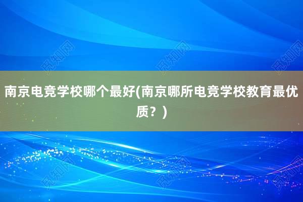 南京电竞学校哪个最好(南京哪所电竞学校教育最优质？)