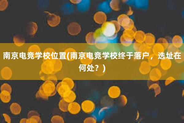 南京电竞学校位置(南京电竞学校终于落户，选址在何处？)