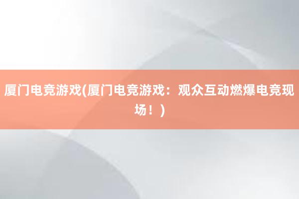 厦门电竞游戏(厦门电竞游戏：观众互动燃爆电竞现场！)