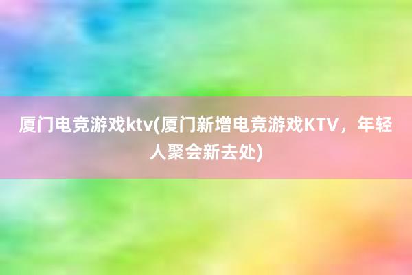 厦门电竞游戏ktv(厦门新增电竞游戏KTV，年轻人聚会新去处)