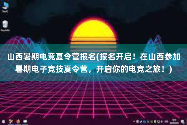 山西暑期电竞夏令营报名(报名开启！在山西参加暑期电子竞技夏令营，开启你的电竞之旅！)