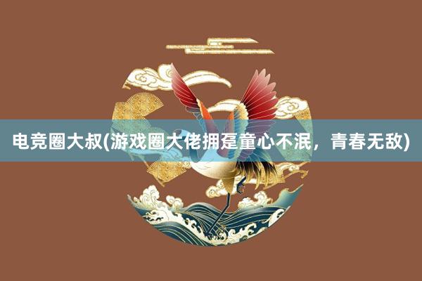 电竞圈大叔(游戏圈大佬拥趸童心不泯，青春无敌)