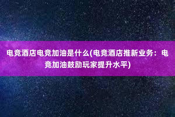 电竞酒店电竞加油是什么(电竞酒店推新业务：电竞加油鼓励玩家提升水平)