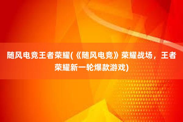 随风电竞王者荣耀(《随风电竞》荣耀战场，王者荣耀新一轮爆款游戏)