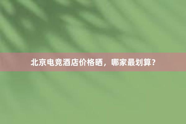 北京电竞酒店价格晒，哪家最划算？