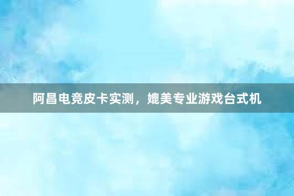 阿昌电竞皮卡实测，媲美专业游戏台式机